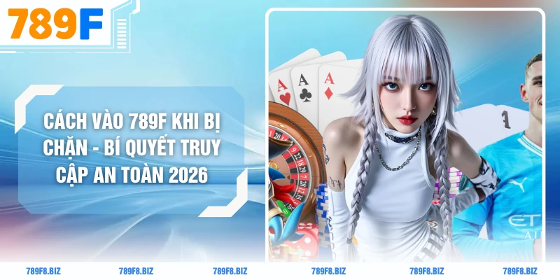 Cách Vào 789F Khi Bị Chặn - Bí Quyết Truy Cập An Toàn 2026