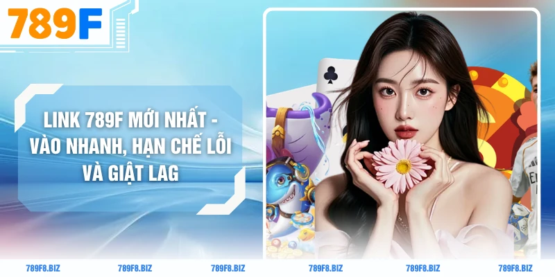 Link 789F Mới Nhất - Vào Nhanh, Hạn Chế Lỗi Và Giật Lag